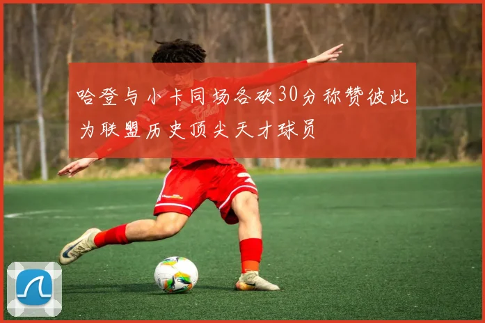 哈登与小卡同场各砍30分称赞彼此为联盟历史顶尖天才球员