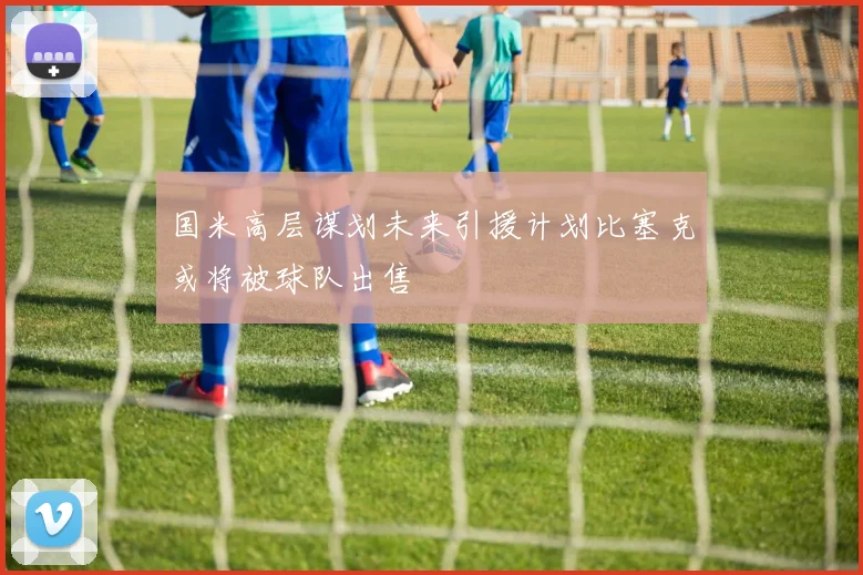国米高层谋划未来引援计划比塞克或将被球队出售