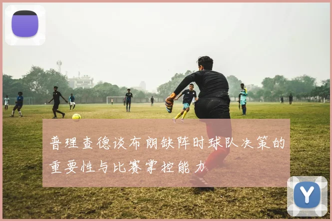 普理查德谈布朗缺阵时球队决策的重要性与比赛掌控能力