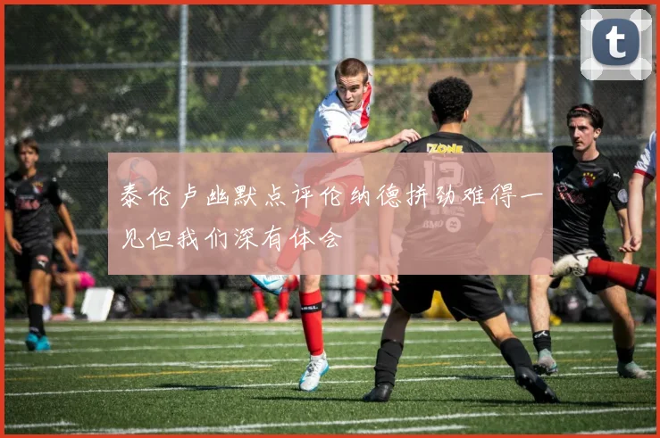 泰伦卢幽默点评伦纳德拼劲难得一见但我们深有体会