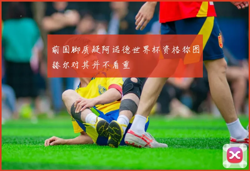 前国脚质疑阿诺德世界杯资格称图赫尔对其并不看重