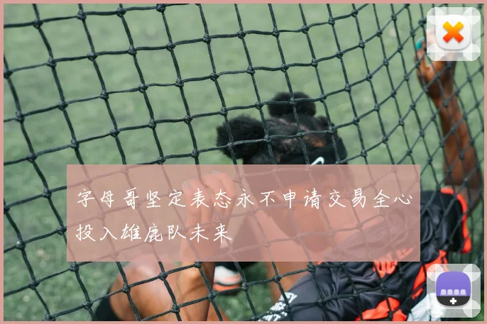 字母哥坚定表态永不申请交易全心投入雄鹿队未来